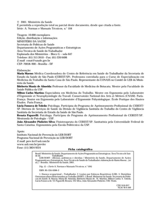 © 2001. Ministério da Saúde
              É permitida a reprodução total ou parcial deste documento, desde que citada a fonte.
              Série: A. Normas e Manuais Técnicos, n.° 104

              Tiragem: 10.000 exemplares
              Edição, distribuição e informações:
              MINISTÉRIO DA SAÚDE
              Secretaria de Políticas de Saúde
              Departamento de Ações Programáticas e Estratégicas
              Área Técnica de Saúde do Trabalhador
              Esplanada dos Ministérios – Bloco G – sala 647
              Telefone: (61) 315 2610 – Fax: (61) 226 6406
              E-mail: cosat@saude.gov.br
              CEP: 70058–900 – Brasília – DF

              Elaboração:
              Maria Maeno: Médica Coordenadora do Centro de Referência em Saúde do Trabalhador da Secretaria de
              Estado da Saúde de São Paulo (CEREST/SP). Professora convidada para o Curso de Especialização em
              Medicina do Trabalho da Santa Casa de São Paulo. Representante do CONASS no Comitê de LER do Minis-
              tério da Saúde.
              Ildeberto Muniz de Almeida: Professor da Faculdade de Medicina de Botucatu. Mestre pela Faculdade de
              Saúde Pública da USP.
              Milton Carlos Martins: Especialista em Medicina do Trabalho. Mestre em Ergonomia pelo Laboratoire
              d’Ergonomie et Neurophysiologie du Travail. Conservatoire National des Arts et Métiers (CNAM). Paris-
              França. Doutor em Ergonomia pelo Laboratoire d’Ergonomie Pshysiologique. École Pratique des Hautes
              Études. Paris-França.
              Lúcia Fonseca de Toledo: Psicóloga. Participou do Programa de Aprimoramento Profissional do CEREST/
              SP. Diretora de Serviços de Saúde da Divisão de Vigilância Sanitária do Trabalho do Centro de Vigilância
              Sanitária da Secretaria de Estado da Saúde de São Paulo.
              Renata Paparelli: Psicóloga. Participou do Programa de Aprimoramento Profissional do CEREST/SP.
              Mestranda de Psicologia – USP.
              João Alexandre Pinheiro Silva: Fisioterapeuta do CEREST/SP. Sanitarista pela Universidade Federal de
              Santa Catarina. Ergonomista pela Escola Politécnica da USP.

              Apoio:
              Instituto Nacional de Prevenção às LER/DORT
              Programa Nacional de Prevenção às LER/DORT
              E-mail: prev.ler@uol.com.br
              www.uol.com.br/prevler
              Fone: (11) 3824 9224
                                                       Ficha catalográfica
                                   Brasil. Ministério da Saúde. Departamento de Ações Programáticas Estratégicas. Área Técnica de Saú-
                                   de do                Trabalhador.
                                         LER/DORT : dilemas, polêmicas e dúvidas / Ministério da Saúde, Departamento de Ações
                                   Programáticas e Estratégicas, Área Técnica de Saúde do Trabalhador; elaboração de Maria Maeno ...[et
                                   al.]. – Brasília : Ministério da Saúde, 2001.
                                       24p. :il. – ( Serie A. Normas e Manuais Técnicos, n.° 104)
                                       ISBN: 85–334–0306–2
                                       1. Doença ocupacional – Trabalhador. 2. Lesões por Esforços Repetitivos (LER). 3. Distúrbios
                                   Osteomusculares Relacionados ao Trabalho (DORT). I. Brasil. Ministério da Saúde. Secretaria de Políti-
                                   cas de Saúde. II. Maeno, Maria III. Almeida, Ildeberto Muniz de . IV. Martins, Milton Carlos. V. Toledo,
                                   Lúcia Fonseca de. VI. Paparelli. Renata. VII. Silva, João Alexandre Pinheiro. VIII. Título.

                                                                                                                             CDU 616-057
                                                                                                                              NLM WA 440




Dilemas, Polêmicas e Dúvidas.p65             2                                                             29/05/01, (Editora01) 15:40
 