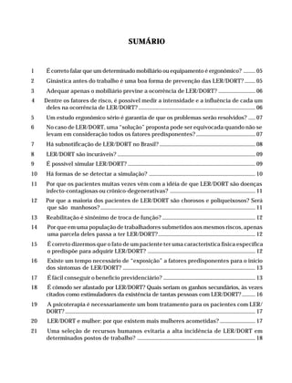 SUMÁRIO


              1         É correto falar que um determinado mobiliário ou equipamento é ergonômico? ......... 05
              2         Ginástica antes do trabalho é uma boa forma de prevenção das LER/DORT? ........ 05
              3         Adequar apenas o mobiliário previne a ocorrência de LER/DORT? ............................ 06
               4       Dentre os fatores de risco, é possível medir a intensidade e a influência de cada um
                        deles na ocorrência de LER/DORT? ......................................................................................... 06
              5         Um estudo ergonômico sério é garantia de que os problemas serão resolvidos? ..... 07
              6         No caso de LER/DORT, uma “solução” proposta pode ser equivocada quando não se
                        levam em consideração todos os fatores predisponentes? ............................................. 07
              7         Há subnotificação de LER/DORT no Brasil? ......................................................................... 08
              8         LER/DORT são incuráveis? ......................................................................................................... 09
              9         É possível simular LER/DORT? ................................................................................................. 09
              10        Há formas de se detectar a simulação? ................................................................................. 10
              11        Por que os pacientes muitas vezes vêm com a idéia de que LER/DORT são doenças
                        infecto-contagiosas ou crônico-degenerativas? ................................................................. 11
              12        Por que a maioria dos pacientes de LER/DORT são chorosos e poliqueixosos? Será
                        que são manhosos? ...................................................................................................................... 11
              13        Reabilitação é sinônimo de troca de função? ....................................................................... 12
              14         Por que em uma população de trabalhadores submetidos aos mesmos riscos, apenas
                         uma parcela deles passa a ter LER/DORT?.......................................................................... 12
              15         É correto dizermos que o fato de um paciente ter uma característica física específica
                         o predispõe para adquirir LER/DORT? .................................................................................. 12
              16        Existe um tempo necessário de “exposição” a fatores predisponentes para o início
                        dos sintomas de LER/DORT? ..................................................................................................... 13
              17         É fácil conseguir o benefício previdenciário? ...................................................................... 13
              18        É cômodo ser afastado por LER/DORT? Quais seriam os ganhos secundários, às vezes
                        citados como estimuladores da existência de tantas pessoas com LER/DORT? .......... 16
              19        A psicoterapia é necessariamente um bom tratamento para os pacientes com LER/
                        DORT? ................................................................................................................................................. 17
              20         LER/DORT e mulher: por que existem mais mulheres acometidas? ........................... 17
              21        Uma seleção de recursos humanos evitaria a alta incidência de LER/DORT em
                        determinados postos de trabalho? .......................................................................................... 18




Dilemas, Polêmicas e Dúvidas.p65                3                                                                           29/05/01, (Editora01) 15:40
 
