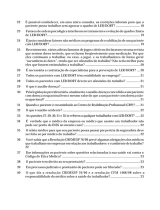 22        É possível estabelecer, em uma única consulta, as restrições laborais para que o
                        paciente possa trabalhar sem agravar o quadro de LER/DORT? ................................. 18
              23        Fatores de ordem psicológica interferem no tratamento e evolução do quadro clínico
                        de LER/DORT?................................................................................................................................. 19
              24        É justo considerar fatores não médicos no programa de reabilitação de um paciente
                        com LER/DORT? ............................................................................................................................. 19
              25        Recentemente, vários atletas famosos de jogos coletivos declararam em uma revista
                        que sentem dores terríveis, que os fazem freqüentemente usar medicação. Por que
                        eles continuam a trabalhar, no caso, a jogar, e os trabalhadores de forma geral
                        “sucumbem às dores”, tendo que ser afastados do trabalho? Não seria melhor para
                        eles que fossem estimulados a trabalhar? ............................................................................ 20
              26         É necessária a contratação de especialistas para a prevenção de LER/DORT? .... 20
              27         Todos os pacientes com LER/DORT têm estabilidade no emprego? .......................... 21
              28         Todos os pacientes com LER/DORT devem ser afastados do trabalho? ................... 21
              29         O que é auxílio-doença? .............................................................................................................. 21
              30        Pela legislação previdenciária, atualmente o auxílio-doença concedido a um paciente
                        com doença ocupacional tem o mesmo valor do que a um paciente com doença não-
                        ocupacional? .................................................................................................................................... 21
              31         Quando o paciente é encaminhado ao Centro de Reabilitação Profissional (CRP)? ...... 21
              32         O que é auxílio-acidente? ........................................................................................................... 22
              33         As questões 27, 29, 30, 31 e 32 se referem a qualquer trabalhador com LER/DORT? ...... 22
              34        É verdade que o médico da empresa ou médico que assiste um trabalhador não
                        pode ser perito do INSS no mesmo caso? .............................................................................. 22
              35        O relato médico para que seu paciente possa passar por perícia da seguradora deve
                        ser feito só por médico do trabalho? ....................................................................................... 22
              36        Você sabia que a Resolução CREMESP 76/96 prevê algumas obrigações dos médicos
                        que trabalham em empresas em relação aos trabalhadores e o ambiente de trabalho?
                        22
              37        Dar informações ao paciente sobre questões relacionadas à sua saúde vai contra o
                        Código de Ética Médica? ............................................................................................................ 23
              38         O paciente tem direito ao seu prontuário? ........................................................................... 23
              39         Em processos judiciais o prontuário do paciente pode ser liberado? ........................ 23
              40        O que diz a resolução CREMESP 76/96 e a resolução CFM 1488/98 sobre a
                        responsabilidade do médico sobre a saúde do trabalhador?......................................... 23




Dilemas, Polêmicas e Dúvidas.p65               4                                                                        29/05/01, (Editora01) 15:40
 