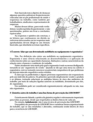 Este fascículo tem o objetivo de destacar
              algumas questões polêmicas freqüentemente
              colocadas não só por profissionais de saúde e
              segurança no trabalho, como também por
              trabalhadores, sindicatos e representantes de
              empresas.
                    Muitas dessas idéias, parecendo verda-
              deiras e sendo repetidas freqüentemente e não
              questionadas, podem nos levar a conclusões
              equivocadas.
                    As respostas e opiniões são concisas, e
              os leitores que continuarem em dúvida ou
              estiverem interessados em ter respostas mais
              aprofundadas devem dirigir-se aos demais
              fascículos, que abordarão os temas específicos.


              1 É correto falar que um determinado mobiliário ou equipamento é ergonômico?

                    Não. Por definição não existe um mobiliário ou equipamento ergonômico.
              Ergonomia é uma ciência relacionada ao desenvolvimento e à aplicação de
              conhecimento sobre as capacidades humanas, limitações e outras características da
              relação entre o homem e o ambiente de trabalho.
                    Existe atualmente uma moda pela qual a ergonomia é mais ou menos desfigurada
              tornando-se um “argumento de venda”. Quando se diz que uma mesa ou cadeira é
              ergonômica, está-se tentando convencer os potenciais compradores de que problemas
              do sistema músculo-esquelético serão evitados.
                    É claro que os publicitários e alguns pretensos ergonomistas são responsáveis
              pelo uso indevido da palavra. Os primeiros querendo simplesmente vender o produto
              e os últimos, tentando solucionar os múltiplos fatores de risco dos ambientes de
              trabalho, por meio de soluções ligadas somente ao mobiliário, denominado por eles,
              de ergonômico.
                    Um mobiliário pode ser considerado ergonomicamente adequado ou não, mas
              não ergonômico.

              2 Ginástica antes do trabalho é uma boa forma de prevenção das LER/DORT?

                    Genericamente falando, a prática da ginástica regular é extremamente importante
              para todas as pessoas, desde que respeitados os limites físicos de cada um.
                    No entanto, isoladamente, não é uma técnica de prevenção das LER/DORT.
                    Uma política de prevenção de LER/DORT deve considerar fatores organizacionais
              do trabalho, que se não estudados e alterados, continuarão sendo fatores de risco
              para a ocorrência de LER/DORT.


                                                                                                     5




Dilemas, Polêmicas e Dúvidas.p65   5                                   29/05/01, (Editora01) 15:40
 