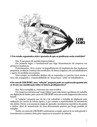 5 Um estudo ergonômico sério é garantia de que os problemas serão resolvidos?

                    Não. É um ponto de partida imprescindível.
                    Em primeiro lugar, é fundamental que haja determinação da empresa em
              promover mudanças.
                    Posteriormente, deve ocorrer acompanhamento da implantação das mudanças
              propostas, avaliação contínua dos resultados, de forma conjunta com os trabalhadores,
              e ajuste de medidas necessárias.
                    Nem sempre os resultados obtidos são os esperados e é preciso estar atento a
              isso, não se jogando a responsabilidade de “insucessos” sobre os trabalhadores.

              6 No caso de LER/DORT, uma “solução” proposta pode ser equivocada quando não
              se levam em consideração todos os fatores predisponentes?

                     Sim. Para exemplificar, citaremos um caso verídico.
                     Um empresa contratou um “especialista” para solucionar o problema de trabalho
              em digitação de dados, pois casos de LER/DORT estavam sendo diagnosticados nessa
              função.
                     A “solução” proposta por ele foi a de substituir o trabalho de digitação pela
              utilização da caneta de leitura óptica, o que evitaria a repetitividade do movimento
              dos dedos. Porém, seu manuseio exigia do operador, movimentos repetitivos do punho
              e ombro, além de manutenção de uma determinada postura por longo período de
              trabalho.
                     Assim, os casos de LER/DORT continuaram a surgir, apesar de ter sido grande o
              investimento econômico feito pela empresa na tentativa de solução.


                                                                                                     7




Dilemas, Polêmicas e Dúvidas.p65   7                                   29/05/01, (Editora01) 15:40
 