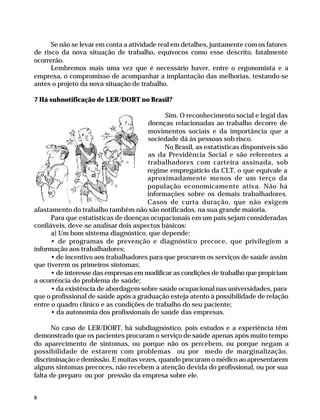 Se não se levar em conta a atividade real em detalhes, juntamente com os fatores
              de risco da nova situação de trabalho, equívocos como esse descrito, fatalmente
              ocorrerão.
                    Lembremos mais uma vez que é necessário haver, entre o ergonomista e a
              empresa, o compromisso de acompanhar a implantação das melhorias, testando-se
              antes o projeto da nova situação de trabalho.

              7 Há subnotificação de LER/DORT no Brasil?

                                                          Sim. O reconhecimento social e legal das
                                                    doenças relacionadas ao trabalho decorre de
                                                    movimentos sociais e da importância que a
                                                    sociedade dá às pessoas sob risco.
                                                          No Brasil, as estatísticas disponíveis são
                                                    as da Previdência Social e são referentes a
                                                    trabalhadores com carteira assinada, sob
                                                    regime empregatício da CLT, o que equivale a
                                                    aproximadamente menos de um terço da
                                                    população economicamente ativa. Não há
                                                    informações sobre os demais trabalhadores.
                                                    Casos de curta duração, que não exigem
              afastamento do trabalho também não são notificados, na sua grande maioria.
                    Para que estatísticas de doenças ocupacionais em um país sejam consideradas
              confiáveis, deve-se analisar dois aspectos básicos:
                    a) Um bom sistema diagnóstico, que depende:
                    • de programas de prevenção e diagnóstico precoce, que privilegiem a
              informação aos trabalhadores;
                    • de incentivo aos trabalhadores para que procurem os serviços de saúde assim
              que tiverem os primeiros sintomas;
                    • de interesse das empresas em modificar as condições de trabalho que propiciam
              a ocorrência do problema de saúde;
                    • da existência de abordagem sobre saúde ocupacional nas universidades, para
              que o profissional de saúde após a graduação esteja atento à possibilidade de relação
              entre o quadro clínico e as condições de trabalho do seu paciente;
                    • da autonomia dos profissionais de saúde das empresas.

                    No caso de LER/DORT, há subdiagnóstico, pois estudos e a experiência têm
              demonstrado que os pacientes procuram o serviço de saúde apenas após muito tempo
              do aparecimento de sintomas, ou porque não os percebem, ou porque negam a
              possibilidade de estarem com problemas ou por medo de marginalização,
              discriminação e demissão. E muitas vezes, quando procuram o médico ao apresentarem
              alguns sintomas precoces, não recebem a atenção devida do profissional, ou por sua
              falta de preparo ou por pressão da empresa sobre ele.


              8




Dilemas, Polêmicas e Dúvidas.p65   8                                   29/05/01, (Editora01) 15:40
 