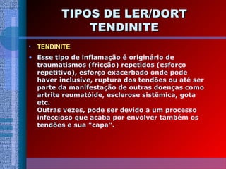 TIPOS DE LER/DORTTIPOS DE LER/DORT
TENDINITETENDINITE
• TENDINITE
• Esse tipo de inflamação é originário de
traumatismos (fricção) repetidos (esforço
repetitivo), esforço exacerbado onde pode
haver inclusive, ruptura dos tendões ou até ser
parte da manifestação de outras doenças como
artrite reumatóide, esclerose sistêmica, gota
etc.
Outras vezes, pode ser devido a um processo
infeccioso que acaba por envolver também os
tendões e sua "capa".
 