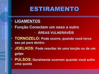 ESTIRAMENTOESTIRAMENTO
• LIGAMENTOS
• Função Conectam um osso a outro
• ÁREAS VULNERÁVÉIS
• TORNOZELO: Pode ocorre, quando você torce
seu pé para dentro.
• JOELHOS: Pode resultar de uma torção ou de um
golpe
• PULSOS: Geralmente ocorrem quando você sofre
uma queda
 