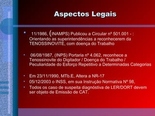 Aspectos LegaisAspectos Legais
• 11/1986, (INAMPS) Publicou a Circular nº 501.001 - :
Orientando as superintendências a reconhecerem da
TENOSSINOVITE, com doença do Trabalho
• 06/08/1987, (INPS) Portaria nº 4.062, reconhece a
Tenossinovite do Digitador / Doença do Trabalho /
Peculiaridade do Esforço Repetitivo a Determinadas Categorias
• Em 23/11/1990, MTb.E, Altera a NR-17
• 05/12/2003 o INSS, em sua Instrução Normativa Nº 98,
• Todos os caso de suspeita diagnóstiva de LER/DORT devem
ser objeto de Emissão de CAT.
 