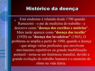 Histórico da doençaHistórico da doença
• Está síndorme é relatada desde 1700 quando
Ramazzini - o pai da medicina do trabalho - a
descreve como "doença dos escribas e notórios".
Mais tarde aparece como "doença das tecelãs"
(1920) ou "doença das lavadeiras" (1965). O
problema se amplia a partir de 1980, quando a doença
- que atinge várias profissões que envolvem
movimentos repetitivos ou grande imobilização
postural - torna-se um fenômeno mundial, devido a
grande evolução do trabalho humano e o aumento do
ritmo na vida diária.
 
