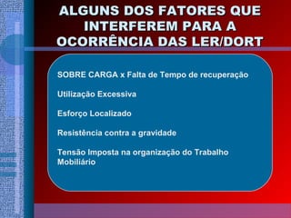ALGUNS DOS FATORES QUEALGUNS DOS FATORES QUE
INTERFEREM PARA AINTERFEREM PARA A
OCORRÊNCIA DAS LER/DORTOCORRÊNCIA DAS LER/DORT
SOBRE CARGA x Falta de Tempo de recuperação
Utilização Excessiva
Esforço Localizado
Resistência contra a gravidade
Tensão Imposta na organização do Trabalho
Mobiliário
 