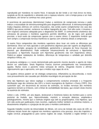 reproduzida por manobras no exame físico. A duração da dor tende a ser mais breve no início,
surgindo ao fim do expediente e aliviando com o repouso noturno; com o tempo passa a ser mais
duradoura, até tornar-se contínua nos casos graves.
A ocorrência de parestesias (dormências) traduz a existência de compressão nervosa e pode
indicar a necessidade de eletroneuromiografia para diagnóstico diferencial. A eletroneuromiografia
traduz impulsos elétricos em ventres musculares, não sendo exame complementar (no caso das
DORTs) que possa concluir, esclarecer ou indicar topografia do caso. Tem alto custo, é invasiva e
sem resposta conclusiva adequada para o diagnóstico de DORT. O conhecimento anatômico das
estruturas do pescoço e membros superiores permite identificar, via de regra com grande
precisão, o local exato da compressão apenas com o exame clínico. É importante lembrar que
nem sempre a compressão nervosa manifesta-se apenas com sintomas distais à compressão.
O exame físico comparativo dos membros superiores deve levar em conta as diferenças por
dominância. Deve ser mais apurado e com parâmetros objetivos para dar suporte ao diagnóstico,
como por exemplo: pesquisa de sensibilidade, goniometria e pesquisa de força muscular (se
possível, por dinamômetro). Pode evidenciar entumescimento de estruturas e hipertonias
musculares; a hipertrofia muscular sem hipertonia geralmente não tem importância clínica.
Podem-se palpar nodulações de tendões, diferenças de temperatura e umidade por distrofia
simpático-reflexa, etc.
As posturas antálgicas e o receio demonstrado pelo paciente mesmo durante o aperto de mãos
devem ser valorizados. Sinais flogísticos francos ocorrem principalmente nas tenossinovites
agudas. Muitas vezes o paciente relata sensação de edema, chegando mesmo a afirmar
vigorosamente que o apresenta, sem que o médico seja capaz de vê-lo.
Os quadros clínicos podem ser de etiologia compressiva, inflamatória ou desconhecida, e neste
caso provavelmente são causadas por distúrbio neurológico de percepção da dor.
Uma das hipóteses que talvez explique o comportamento evolutivo arrastado e a freqüente
distribuição vaga dos sintomas das LER é a teoria neurogênica de Quintner e Elvery (1991). Eles
sustentam que, em decorrência do excesso de estímulos, os tecidos nervosos dos membros
superiores tornam-se irritáveis, com o limiar de excitabilidade tão baixo, que enviam sinais mesmo
na ausência de estímulos.
Cohen e cols. (1992), um ano depois, deslocaram o fenômeno básico do membro para o corno
posterior da medula, que, hiperestimulado, mantém a sensação dolorosa, ampliando-a
patologicamente, mesmo que o estímulo original seja tátil ou proprioceptivo. Esta hipótese, que
tem sido aceita por publicações mais recentes, explicaria melhor também os sintomas motores, a
disautonomia simpática e a projeção da dor para o membro contralateral.
Segundo trabalho recente da Universidade de Illinois, em cerca da metade dos casos de LER, os
sintomas iniciais foram dor regional nos membros superiores e/ou pescoço, área dos trapézios e
região cervical, propagando-se para outras regiões do corpo, incluindo a região lombar e os
 