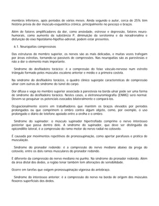 membros inferiores, após períodos de vários meses. Ainda segundo o autor, cerca de 25% têm
história prévia de dor músculo-esquelética crônica, principalmente no pescoço e braços.
Além de fatores amplificadores da dor, como ansiedade, estresse e depressão, fatores neuro-
humorais, como aumento da substância P, diminuição da serotonina e da noradrenalina e
disfunção do eixo hipotálamo-hipófise-adrenal, podem estar presentes.
6.1. Neuropatias compressivas
Das estruturas do membro superior, os nervos são as mais delicadas, e muitas vezes trafegam
por áreas estreitas, tornando-se passíveis de compressões. Nas neuropatias são as parestesias e
não a dor o elemento mais importante.
Síndrome do desfiladeiro torácico: é a compressão do feixe vásculo-nervoso num estreito
triângulo formado pelos músculos escaleno anterior e médio e a primeira costela.
Na síndrome do desfiladeiro torácico, o quadro clínico superpõe características de compressão
ulnar com outras de síndrome do túnel do carpo.
Dor difusa e vaga no membro superior associada à parestesia na borda ulnar pode ser uma forma
de síndrome do desfiladeiro torácico. Nestes casos, a eletroneuromiografia (ENMG) será normal.
Devem-se pesquisar os potenciais evocados bilateralmente e compará-los.
Ocupacionalmente ocorre em trabalhadores que mantêm os braços elevados por períodos
prolongados ou que comprimem o ombro contra algum objeto, como, por exemplo, o uso
prolongado e diário de telefone apoiado entre a orelha e o ombro.
Síndrome do supinador: o músculo supinador hipertrofiado comprime o nervo interósseo
posterior que passa dentro dele. A síndrome do supinador, que deve ser distinguida da
epicondilite lateral, é a compressão do ramo motor do nervo radial no cotovelo.
É causada por movimentos repetitivos de pronossupinação, como apertar parafusos e prática de
musculação.
Síndrome do pronador redondo: é a compressão do nervo mediano abaixo da prega do
cotovelo, entre os dois ramos musculares do pronador redondo.
È diferente da compressão do nervo mediano no punho. Na síndrome do pronador redondo. Além
da área distal dos dedos, a região tenar também tem alterações de sensibilidade.
Ocorre em tarefas que exigem pronossupinação vigorosa do antebraço.
Síndrome do interósseo anterior: é a compressão do nervo na borda de origem dos músculos
flexores superficiais dos dedos.
 