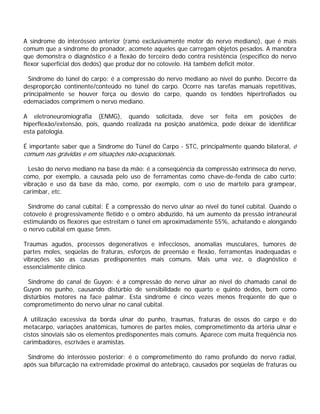A síndrome do interósseo anterior (ramo exclusivamente motor do nervo mediano), que é mais
comum que a síndrome do pronador, acomete aqueles que carregam objetos pesados. A manobra
que demonstra o diagnóstico é a flexão do terceiro dedo contra resistência (específico do nervo
flexor superficial dos dedos) que produz dor no cotovelo. Há também deficit motor.
Síndrome do túnel do carpo: é a compressão do nervo mediano ao nível do punho. Decorre da
desproporção continente/conteúdo no túnel do carpo. Ocorre nas tarefas manuais repetitivas,
principalmente se houver força ou desvio do carpo, quando os tendões hipertrofiados ou
edemaciados comprimem o nervo mediano.
A eletroneuromiografia (ENMG), quando solicitada, deve ser feita em posições de
hiperflexão/extensão, pois, quando realizada na posição anatômica, pode deixar de identificar
esta patologia.
É importante saber que a Síndrome do Túnel do Carpo - STC, principalmente quando bilateral, é
comum nas grávidas e em situações não-ocupacionais.
Lesão do nervo mediano na base da mão: é a conseqüência da compressão extrínseca do nervo,
como, por exemplo, a causada pelo uso de ferramentas como chave-de-fenda de cabo curto;
vibração e uso da base da mão, como, por exemplo, com o uso de martelo para grampear,
carimbar, etc.
Síndrome do canal cubital: É a compressão do nervo ulnar ao nível do túnel cubital. Quando o
cotovelo é progressivamente fletido e o ombro abduzido, há um aumento da pressão intraneural
estimulando os flexores que estreitam o túnel em aproximadamente 55%, achatando e alongando
o nervo cubital em quase 5mm.
Traumas agudos, processos degenerativos e infecciosos, anomalias musculares, tumores de
partes moles, seqüelas de fraturas, esforços de preensão e flexão, ferramentas inadequadas e
vibrações são as causas predisponentes mais comuns. Mais uma vez, o diagnóstico é
essencialmente clínico.
Síndrome do canal de Guyon: é a compressão do nervo ulnar ao nível do chamado canal de
Guyon no punho, causando distúrbio de sensibilidade no quarto e quinto dedos, bem como
distúrbios motores na face palmar. Esta síndrome é cinco vezes menos freqüente do que o
comprometimento do nervo ulnar no canal cubital.
A utilização excessiva da borda ulnar do punho, traumas, fraturas de ossos do carpo e do
metacarpo, variações anatômicas, tumores de partes moles, comprometimento da artéria ulnar e
cistos sinoviais são os elementos predisponentes mais comuns. Aparece com muita freqüência nos
carimbadores, escrivães e aramistas.
Síndrome do interósseo posterior: é o comprometimento do ramo profundo do nervo radial,
após sua bifurcação na extremidade proximal do antebraço, causados por seqüelas de fraturas ou
 