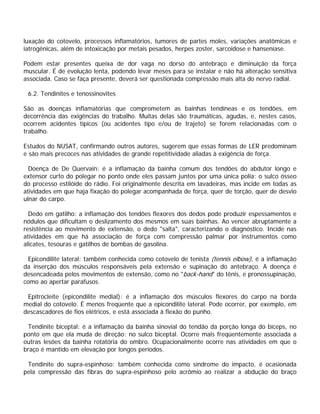 luxação do cotovelo, processos inflamatórios, tumores de partes moles, variações anatômicas e
iatrogênicas, além de intoxicação por metais pesados, herpes zoster, sarcoidose e hanseníase.
Podem estar presentes queixa de dor vaga no dorso do antebraço e diminuição da força
muscular. É de evolução lenta, podendo levar meses para se instalar e não há alteração sensitiva
associada. Caso se faça presente, deverá ser questionada compressão mais alta do nervo radial.
6.2. Tendinites e tenossinovites
São as doenças inflamatórias que comprometem as bainhas tendíneas e os tendões, em
decorrência das exigências do trabalho. Muitas delas são traumáticas, agudas, e, nestes casos,
ocorrem acidentes típicos (ou acidentes tipo e/ou de trajeto) se forem relacionadas com o
trabalho.
Estudos do NUSAT, confirmando outros autores, sugerem que essas formas de LER predominam
e são mais precoces nas atividades de grande repetitividade aliadas à exigência de força.
Doença de De Quervain: é a inflamação da bainha comum dos tendões do abdutor longo e
extensor curto do polegar no ponto onde eles passam juntos por uma única polia: o sulco ósseo
do processo estilóide do rádio. Foi originalmente descrita em lavadeiras, mas incide em todas as
atividades em que haja fixação do polegar acompanhada de força, quer de torção, quer de desvio
ulnar do carpo.
Dedo em gatilho: a inflamação dos tendões flexores dos dedos pode produzir espessamentos e
nódulos que dificultam o deslizamento dos mesmos em suas bainhas. Ao vencer abruptamente a
resistência ao movimento de extensão, o dedo "salta", caracterizando o diagnóstico. Incide nas
atividades em que há associação de força com compressão palmar por instrumentos como
alicates, tesouras e gatilhos de bombas de gasolina.
Epicondilite lateral: também conhecida como cotovelo de tenista (tennis elbow), é a inflamação
da inserção dos músculos responsáveis pela extensão e supinação do antebraço. A doença é
desencadeada pelos movimentos de extensão, como no "back-hand" do tênis, e pronossupinação,
como ao apertar parafusos.
Epitrocleíte (epicondilite medial): é a inflamação dos músculos flexores do carpo na borda
medial do cotovelo. É menos freqüente que a epicondilite lateral. Pode ocorrer, por exemplo, em
descascadores de fios elétricos, e está associada à flexão do punho.
Tendinite biceptal: é a inflamação da bainha sinovial do tendão da porção longa do bíceps, no
ponto em que ela muda de direção: no sulco biceptal. Ocorre mais freqüentemente associada a
outras lesões da bainha rotatória do ombro. Ocupacionalmente ocorre nas atividades em que o
braço é mantido em elevação por longos períodos.
Tendinite do supra-espinhoso: também conhecida como síndrome do impacto, é ocasionada
pela compressão das fibras do supra-espinhoso pelo acrômio ao realizar a abdução do braço
 