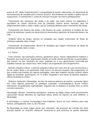 acima de 45º. Muito freqüentemente é acompanhada de bursite subacromial, em decorrência do
extravasamento de exsudato para o interior da bursa. São incidentes em adultos e podem não ser
ocupacionais. O sedentarismo e a falta de estrutura muscular são fatores predisponentes.
Tenossinovite dos extensores dos dedos e do carpo: são muito comuns em digitadores e
operadores de mouse. Decorrem mais da contração estática desses músculos, para fim
antigravitacional sobre o carpo e dedos, que da contração dinâmica para o movimento dos dedos.
Tenossinovite dos flexores dos dedos e dos flexores do carpo: acometem os tendões da face
ventral do antebraço e punho em decorrência de movimentos repetitivos de flexão dos dedos e da
mão.
Tendinite distal do bíceps: decorre de atividades que exigem movimentos de flexão do
antebraço supinado sobre o braço.
Tenossinovite do braquiorradial: decorre de atividades que exigem movimentos de flexão do
antebraço pronado sobre o braço.
6.3. Outros
Cistos sinoviais: são tumefações esféricas, geralmente únicas, macias, habitualmente indolores e
flutuantes que ocorrem por degeneração mixóide do tecido sinovial periarticular ou peritendíneo.
São comuns na face extensora do carpo, podendo ter o seu aparecimento favorecido por
trabalhos manuais que exijam força. Nem sempre são ocupacionais e/ou incapacitantes.
Distrofia simpático-reflexa: a distrofia simpático-reflexa tem como uma de suas características a
dor de caráter difuso e em queimação. Pode ocorrer em diversas situações não-ocupacionais em
que o ombro seja mantido em repouso prolongado, como após acidente vascular cerebral, infarto
agudo do miocárdio, queimaduras, etc. O ombro congelado é uma forma de distrofia simpático-
reflexa localizada no ombro.
Síndrome miofascial e fibromialgia: em face da natureza polêmica da matéria, o presente tópico
tem como objetivo apresentar as patologias envolvidas, recomendando-se buscar maiores
informações em publicações especializadas, enquanto não se dissipam as dúvidas entre as várias
correntes existentes.
Fibromialgia, fibrosite, reumatismo psicogênico, síndrome da fadiga crônica muito possivelmente
representam formas diferentes de expressão clínica, dentro do espectro de uma síndrome, a
fibromialgia.
A fibromialgia é a doença reumatológica mais freqüente. Ocorre em nove mulheres para cada
homem, principalmente entre os 30 e 50 anos.
Na fibromialgia há vários trigger points, que, entretanto, não provocam dor referida com tanta
precisão quanto na síndrome miofascial. Caracteriza-se pela presença de pontos dolorosos
 