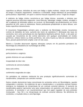 específicos ou difusos; distúrbios do sono com fadiga e rigidez matinais; relação com mudanças
do tempo e situações angustiantes; tendência à cronicidade. Atinge indivíduos de personalidade
perfeccionista e deprimidos, em quem o sistema músculo-esquelético seria o "órgão de choque".
A síndrome da fadiga crônica caracteriza-se por fadiga intensa, associada a sintomas que
sugerem processo infeccioso subjacente, como febrícula, odinofagia, mialgia, cefaléia, artralgias e
dor à palpação de linfonodos axilares ou cervicais. As fibromialgias são predominantes em certos
pacientes de LER, como os telefonistas. Nestes profissionais predominam as dores difusas, sem
lesões específicas demonstráveis.
O mecanismo fisiopatológico primário para a síndrome da fibromialgia envolve mecanismos
centrais de distúrbios do sono, aumento dos níveis da substância P, diminuição das taxas de
serotonina, bem como perturbação do eixo hipotálamo-hipofisário-adrenal. Assim, a dor pode ser
causada por mecanismos de dor central aberrantes sem qualquer anormalidade em tecidos
periféricos, embora fatores ou efeitos periféricos, tais como trauma ou falta de condicionamento
físico, possam posteriormente ampliar a dor em tais casos.
Moreira e Carvalho observaram algumas alterações comuns em 46 pacientes portadores de
fibromialgia do ambulatório de reumatologia da UFMG:
preocupação excessiva;
perfeccionismo e exigência;
grande eficiência em suas atividades;
incapacidade de dizer não;
sentimento de extrema lealdade;
baixa auto-estima;
sentimentos exagerados de culpa.
Em portadores de síndrome miofascial há uma produção significativamente aumentada de
noradrenalina, comparada com controles normais.
Outros estudos demonstram baixa concentração de serotonina sérica em fibromiálgicos, quando
comparados a controles. Há evidências de que a noradrenalina e a serotonina exerçam funções
sinérgicas na modulação da interpretação de um estímulo sensorial doloroso. O aumento da
noradrenalina poderia representar uma ação compensadora em pacientes com baixos níveis de
serotonina. A serotonina é um neurotransmissor que tem papel regulador do sono profundo
(restaurador - fase IV) e na interpretação do estímulo sensorial doloroso. Na deficiência de
serotonina, o resultado clínico é uma hiperalgia.
 