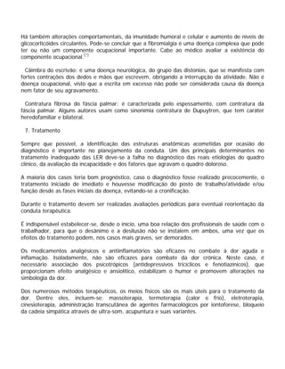 Há também alterações comportamentais, da imunidade humoral e celular e aumento de níveis de
glicocorticóides circulantes. Pode-se concluir que a fibromialgia é uma doença complexa que pode
ter ou não um componente ocupacional importante. Cabe ao médico avaliar a existência do
componente ocupacional.(*)
Cãimbra do escrivão: é uma doença neurológica, do grupo das distonias, que se manifesta com
fortes contrações dos dedos e mãos que escrevem, obrigando a interrupção da atividade. Não é
doença ocupacional, visto que a escrita em excesso não pode ser considerada causa da doença
nem fator de seu agravamento.
Contratura fibrosa do fáscia palmar: é caracterizada pelo espessamento, com contratura da
fáscia palmar. Alguns autores usam como sinonímia contratura de Dupuytren, que tem caráter
heredofamiliar e bilateral.
7. Tratamento
Sempre que possível, a identificação das estruturas anatômicas acometidas por ocasião do
diagnóstico é importante no planejamento da conduta. Um dos principais determinantes no
tratamento inadequado das LER deve-se à falha no diagnóstico das reais etiologias do quadro
clínico, da avaliação da incapacidade e dos fatores que agravam o quadro doloroso.
A maioria dos casos teria bom prognóstico, caso o diagnóstico fosse realizado precocemente, o
tratamento iniciado de imediato e houvesse modificação do posto de trabalho/atividade e/ou
função desde as fases iniciais da doença, evitando-se a cronificação.
Durante o tratamento devem ser realizadas avaliações periódicas para eventual reorientação da
conduta terapêutica.
É indispensável estabelecer-se, desde o início, uma boa relação dos profissionais de saúde com o
trabalhador, para que o desânimo e a desilusão não se instalem em ambos, uma vez que os
efeitos do tratamento podem, nos casos mais graves, ser demorados.
Os medicamentos analgésicos e antiinflamatórios são eficazes no combate à dor aguda e
inflamação. Isoladamente, não são eficazes para combate da dor crônica. Neste caso, é
necessário associação dos psicotrópicos (antidepressivos tricíclicos e fenotiazínicos), que
proporcionam efeito analgésico e ansiolítico, estabilizam o humor e promovem alterações na
simbologia da dor.
Dos numerosos métodos terapêuticos, os meios físicos são os mais úteis para o tratamento da
dor. Dentre eles, incluem-se: massoterapia, termoterapia (calor e frio), eletroterapia,
cinesioterapia, administração transcutânea de agentes farmacológicos por iontoforese, bloqueio
da cadeia simpática através de ultra-som, acupuntura e suas variantes.
 