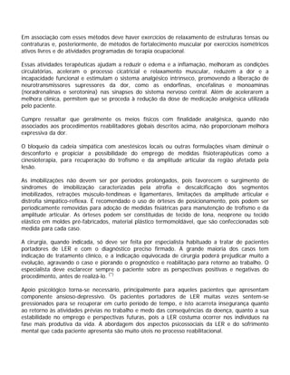 Em associação com esses métodos deve haver exercícios de relaxamento de estruturas tensas ou
contraturas e, posteriormente, de métodos de fortalecimento muscular por exercícios isométricos
ativos livres e de atividades programadas de terapia ocupacional.
Essas atividades terapêuticas ajudam a reduzir o edema e a inflamação, melhoram as condições
circulatórias, aceleram o processo cicatricial e relaxamento muscular, reduzem a dor e a
incapacidade funcional e estimulam o sistema analgésico intrínseco, promovendo a liberação de
neurotransmissores supressores da dor, como as endorfinas, encefalinas e monoaminas
(noradrenalinas e serotonina) nas sinapses do sistema nervoso central. Além de acelerarem a
melhora clínica, permitem que se proceda à redução da dose de medicação analgésica utilizada
pelo paciente.
Cumpre ressaltar que geralmente os meios físicos com finalidade analgésica, quando não
associados aos procedimentos reabilitadores globais descritos acima, não proporcionam melhora
expressiva da dor.
O bloqueio da cadeia simpática com anestésicos locais ou outras formulações visam diminuir o
desconforto e propiciar a possibilidade do emprego de medidas fisioterapêuticas como a
cinesioterapia, para recuperação do trofismo e da amplitude articular da região afetada pela
lesão.
As imobilizações não devem ser por períodos prolongados, pois favorecem o surgimento de
síndromes de imobilização caracterizadas pela atrofia e descalcificação dos segmentos
imobilizados, retrações músculo-tendíneas e ligamentares, limitações da amplitude articular e
distrofia simpático-reflexa. É recomendado o uso de órteses de posicionamento, pois podem ser
periodicamente removidas para adoção de medidas fisiátricas para manutenção de trofismo e da
amplitude articular. As órteses podem ser constituídas de tecido de lona, neoprene ou tecido
elástico em moldes pré-fabricados, material plástico termomoldável, que são confeccionadas sob
medida para cada caso.
A cirurgia, quando indicada, só deve ser feita por especialista habituado a tratar de pacientes
portadores de LER e com o diagnóstico preciso firmado. A grande maioria dos casos tem
indicação de tratamento clínico, e a indicação equivocada de cirurgia poderá prejudicar muito a
evolução, agravando o caso e piorando o prognóstico e reabilitação para retorno ao trabalho. O
especialista deve esclarecer sempre o paciente sobre as perspectivas positivas e negativas do
procedimento, antes de realizá-lo. (*)
Apoio psicológico torna-se necessário, principalmente para aqueles pacientes que apresentam
componente ansioso-depressivo. Os pacientes portadores de LER muitas vezes sentem-se
pressionados para se recuperar em curto período de tempo, e isto acarreta insegurança quanto
ao retorno às atividades prévias no trabalho e medo das consequências da doença, quanto a sua
estabilidade no emprego e perspectivas futuras, pois a LER costuma ocorrer nos indivíduos na
fase mais produtiva da vida. A abordagem dos aspectos psicossociais da LER e do sofrimento
mental que cada paciente apresenta são muito úteis no processo reabilitacional.
 