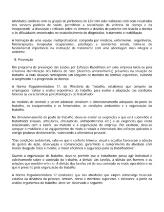 Atividades coletivas com os grupos de portadores de LER têm sido realizadas com bons resultados
nos serviços públicos de saúde, permitindo a socialização da vivência da doença e da
incapacidade, a discussão e reflexão sobre os temores e dúvidas do paciente em relação à doença
e às dificuldades encontradas no estabelecimento do diagnóstico, tratamento e reabilitação.
A formação de uma equipe multiprofissional, composta por médicos, enfermeiros, engenheiros,
fisioterapeutas, terapeutas ocupacionais, psicólogos e assistentes sociais, torna-se de
fundamental importância na instituição de tratamento com uma abordagem mais integral e
uniforme.
8. Prevenção
Um programa de prevenção das Lesões por Esforços Repetitivos em uma empresa inicia-se pela
criteriosa identificação dos fatores de risco (descritos anteriormente) presentes na situação de
trabalho. A cada situação corresponde um conjunto de medidas de controle específicas, evitando
o surgimento e a progressão da doença.
A Norma Regulamentadora 17, do Ministério do Trabalho, estabelece que compete ao
empregador realizar a análise ergonômica do trabalho, para avaliar a adaptação das condições
laborais às características psicofisiológicas do trabalhador.
As medidas de controle a serem adotadas envolvem o dimensionamento adequado do posto de
trabalho, os equipamentos e as ferramentas, as condições ambientais e a organização do
trabalho.
No dimensionamento do posto de trabalho, deve-se avaliar as exigências a que está submetido o
trabalhador (visuais, articulares, circulatórias, antropométricas etc.) e as exigências que estão
relacionadas com a tarefa, ao material e à organização da empresa. Por exemplo, deve-se
adequar o mobiliário e os equipamentos de modo a reduzir a intensidade dos esforços aplicados e
corrigir posturas desfavoráveis, valorizando a alternância postural.
"Das condições ambientais, sabe-se que o conforto térmico, visual e acústico favorecem a adoção
de gestos de ação, observação e comunicação, garantindo o cumprimento da atividade com
menor desgaste físico e mental, e maior eficiência e segurança para os trabalhadores".
Quanto à organização do trabalho, deve-se permitir que o trabalhador possa agir individual e
coletivamente sobre o conteúdo do trabalho, a divisão das tarefas, a divisão dos homens e as
relações que mantêm entre si. A divisão das tarefas vai do seu conteúdo ao modo operatório e ao
que é prescrito pela organização do trabalho.
A Norma Regulamentadora 17 estabelece que nas atividades que exijam sobrecarga muscular
estática ou dinâmica do pescoço, ombros, dorso e membros superiores e inferiores, a partir da
análise ergonômica do trabalho, deve ser observado o seguinte:
 