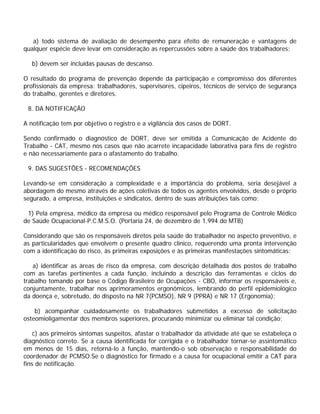a) todo sistema de avaliação de desempenho para efeito de remuneração e vantagens de
qualquer espécie deve levar em consideração as repercussões sobre a saúde dos trabalhadores;
b) devem ser incluídas pausas de descanso.
O resultado do programa de prevenção depende da participação e compromisso dos diferentes
profissionais da empresa: trabalhadores, supervisores, cipeiros, técnicos de serviço de segurança
do trabalho, gerentes e diretores.
8. DA NOTIFICAÇÃO
A notificação tem por objetivo o registro e a vigilância dos casos de DORT.
Sendo confirmado o diagnóstico de DORT, deve ser emitida a Comunicação de Acidente do
Trabalho - CAT, mesmo nos casos que não acarrete incapacidade laborativa para fins de registro
e não necessariamente para o afastamento do trabalho.
9. DAS SUGESTÕES - RECOMENDAÇÕES
Levando-se em consideração a complexidade e a importância do problema, seria desejável a
abordagem do mesmo através de ações coletivas de todos os agentes envolvidos, desde o próprio
segurado, a empresa, instituições e sindicatos, dentro de suas atribuições tais como:
1) Pela empresa, médico da empresa ou médico responsável pelo Programa de Controle Médico
de Saúde Ocupacional-P.C.M.S.O. (Portaria 24, de dezembro de 1.994 do MTB)
Considerando que são os responsáveis diretos pela saúde do trabalhador no aspecto preventivo, e
as particularidades que envolvem o presente quadro clínico, requerendo uma pronta intervenção
com a identificação do risco, às primeiras exposições e às primeiras manifestações sintomáticas:
a) identificar as áreas de risco da empresa, com descrição detalhada dos postos de trabalho
com as tarefas pertinentes a cada função, incluindo a descrição das ferramentas e ciclos do
trabalho tomando por base o Código Brasileiro de Ocupações - CBO, informar os responsáveis e,
conjuntamente, trabalhar nos aprimoramentos ergonômicos, lembrando do perfil epidemiológico
da doença e, sobretudo, do disposto na NR 7(PCMSO), NR 9 (PPRA) e NR 17 (Ergonomia);
b) acompanhar cuidadosamente os trabalhadores submetidos a excesso de solicitação
osteomioligamentar dos membros superiores, procurando minimizar ou eliminar tal condição;
c) aos primeiros sintomas suspeitos, afastar o trabalhador da atividade até que se estabeleça o
diagnóstico correto. Se a causa identificada for corrigida e o trabalhador tornar-se assintomático
em menos de 15 dias, retorná-lo à função, mantendo-o sob observação e responsabilidade do
coordenador de PCMSO.Se o diagnóstico for firmado e a causa for ocupacional emitir a CAT para
fins de notificação.
 