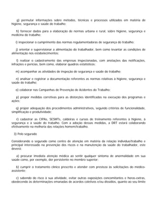 g) permutar informações sobre métodos, técnicas e processos utilizados em matéria de
higiene, segurança e saúde do trabalho;
h) fornecer dados para a elaboração de normas urbana e rural, sobre higiene, segurança e
medicina do trabalho;
i) inspecionar o cumprimento das normas regulamentadoras de segurança do trabalho;
j) orientar e supervisionar a alimentação do trabalhador, bem como levantar as condições de
alimentação nos estabelecimentos;
l) realizar o cadastramento das empresas inspecionadas, com anotações das notificações,
infrações e perícias, bem como, elaborar quadros estatísticos;
m) acompanhar as atividades de inspeção de segurança e saúde do trabalho;
n) analisar e registrar a documentação referentes as normas relativas à higiene, segurança e
saúde do trabalho;
o) colaborar nas Campanhas de Prevenção de Acidentes do Trabalho;
p) propor medidas corretivas para as distorções identificadas na execução dos programas e
ações;
q) propor adequação dos procedimentos administrativos, segundo critérios de funcionalidade,
simplificação e produtividade;
r) cadastrar as CIPAs, SESMTs, caldeiras e cursos de treinamento referentes à higiene, à
segurança e à saúde do trabalho. Com a adoção dessas medidas, a DRT estará colaborando
efetivamente na melhoria das relações homem/trabalho.
3) Pelo segurado
Considerando o segurado como centro de atenção em matéria da relação indivíduo/trabalho e
principal interessado na prevenção dos riscos e na manutenção da saúde do trabalhador, este
deverá:
a) procurar imediata atenção médica ao sentir qualquer sintoma de anormalidade em sua
saúde como, por exemplo, dor persistente no membro superior;
b) cumprir o tratamento clínico prescrito e atender com presteza às solicitações do médico-
assistente;
c) sabendo do risco à sua atividade, evitar outras exposições concomitantes e horas-extras,
obedecendo às determinações emanadas de acordos coletivos e/ou dissídios, quanto ao seu limite
 
