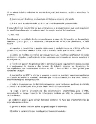 de horário de trabalho e observar as normas de segurança da empresa, acatando as medidas de
proteção;
d) descrever com detalhes e precisão suas atividades na empresa e fora dela;
e) acatar todas as determinações do INSS, para fins de benefícios previdenciários.
O segurado deverá conscientizar de que a manutenção e a recuperação de sua saúde dependem
de sua efetiva colaboração em todos os níveis de atenção à saúde do trabalhador.
4) Pelo INSS
Considerando a necessidade de atender prontamente à concessão de benefício por incapacidade
laborativa, quando justa, e à necessária preocupação com os aspectos preventivos, o INSS
deverá:
a) capacitar e conscientizar a perícia médica para o estabelecimento de critérios uniformes
para reconhecimento de doenças ocupacionais e avaliação das incapacidades laborativas;
b) agilizar as medidas necessárias para recuperação e/ou reabilitação profissional nos casos
pertinentes, evitando a cronificação das lesões, com ônus desnecessários ao sistema securitário e
seus segurados;
c) reconhecer que um dos principais fatores contributivos para o aparecimento desses quadros
é a inadequação do sistema e dos métodos de trabalho, podendo ser decorrentes do
descumprimento das determinações contidas na NR-17, NR-9 e NR-7, e fazer gestões para
reverter tal situação;
d) desmistificar as DORT e orientar o segurado e a empresa quanto às suas responsabilidades
decorrentes de benefícios indevidos, motivados por fatores extradoença incapacitante, evitando
direcionamento para doença incurável;
e) evitar o ônus decorrente de diagnósticos imprecisos e mal conduzidos que levam à extensão
do benefício acidentário para doenças que fogem à natureza desta questão;
f) exigir o correto preenchimento das documentações encaminhadas para o INSS,
especialmente o campo referente às informações médicas do LEM ou relatório médico
circunstanciado;
g) estabelecer gestões para corrigir distorções existentes no fluxo dos encaminhamentos de
segurados para o sistema;
h) garantir o direito a recurso dentro dos prazos legais estabelecidos;
i) fiscalizar o cumprimento das medidas preventivas recomendadas;
 