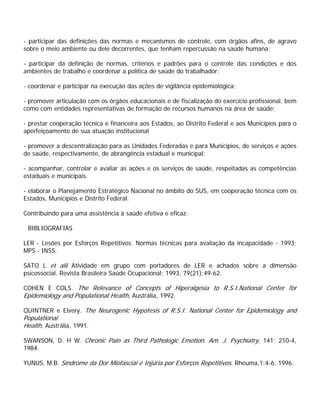 - participar das definições das normas e mecanismos de controle, com órgãos afins, de agravo
sobre o meio ambiente ou dele decorrentes, que tenham repercussão na saúde humana;
- participar da definição de normas, critérios e padrões para o controle das condições e dos
ambientes de trabalho e coordenar a política de saúde do trabalhador;
- coordenar e participar na execução das ações de vigilância epidemiológica;
- promover articulação com os órgãos educacionais e de fiscalização do exercício profissional, bem
como com entidades representativas de formação de recursos humanos na área de saúde;
- prestar cooperação técnica e financeira aos Estados, ao Distrito Federal e aos Municípios para o
aperfeiçoamento de sua atuação institucional
- promover a descentralização para as Unidades Federadas e para Municípios, de serviços e ações
de saúde, respectivamente, de abrangência estadual e municipal;
- acompanhar, controlar e avaliar as ações e os serviços de saúde, respeitadas as competências
estaduais e municipais.
- elaborar o Planejamento Estratégico Nacional no âmbito do SUS, em cooperação técnica com os
Estados, Municípios e Distrito Federal.
Contribuindo para uma assistência à saúde efetiva e eficaz.
BIBLIOGRAFIAS
LER - Lesões por Esforços Repetitivos. Normas técnicas para avaliação da incapacidade - 1993;
MPS - INSS.
SATO L et alii Atividade em grupo com portadores de LER e achados sobre a dimensão
psicossocial. Revista Brasileira Saúde Ocupacional; 1993, 79(21);49-62.
COHEN E COLS. The Relevance of Concepts of Hiperalgesia to R.S.I.National Center for
Epidemiology and Populational Health, Austrália, 1992.
QUINTNER e Elvery. The Neurogenic Hypotesis of R.S.I. National Center for Epidemiology and
Populational
Health, Austrália, 1991.
SWANSON, D. H W. Chronic Pain as Third Pathologic Emotion. Am. J. Psychiatry, 141: 210-4,
1984.
YUNUS, M.B. Síndrome da Dor Miofascial e Injúria por Esforços Repetitivos. Rheuma,1:4-6, 1996.
 