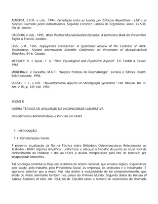 ALMEIDA, E.H.R. e cols., 1994, Correlação entre as Lesões por Esforços Repetitivos - LER e as
funções exercidas pelos trabalhadores, Segundo Encontro Carioca de Ergonomia, anais, 427-38,
Rio de Janeiro.
HAGBERG e cols., 1995, Work Related Musculoskeletal Disordes: A Reference Book for Prevention.
Taylor & Francis, London,.
LISS, G.M., 1995, Dupuytren’s Contracture: A Systematic Review of the Evidence of Work-
Relatedness, Second International Scientific Conference on Prevention of Musculoskeletal
Disorders, 54-6, Canada.
MERSKEY, H. e Spear, F. G. "Pain: Psycological and Psychiatric Aspects". Ed. Tindall & Cassel,
1967.
MOREIRA,C. e Carvalho, M.A.P.; "Noções Práticas de Reumatologia". Livraria e Editora Health.
Belo Horizonte, 1996.
RUSSEL, I. J., e cols., "Neurohormonal Aspects of Fibromyalgia Syndrome." Clin. Rheum. Dis. N.
Am. v.15, p. 149-168, 1989.
SEÇÃO II
NORMA TÉCNICA DE AVALIAÇÃO DA INCAPACIDADE LABORATIVA
Procedimentos Administrativos e Periciais em DORT
1. INTRODUÇÃO
1.1. Considerações Gerais
A presente atualização da Norma Técnica sobre Distúrbios Osteomusculares Relacionados ao
Trabalho - DORT objetiva simplificar, uniformizar e adequar o trabalho do perito ao atual nível de
conhecimento da entidade e dar ao DORT a devida interpretação para fins de benefício por
incapacidade laborativa..
Tal nosologia constitui-se hoje em problema de ordem nacional, que envolve órgãos responsáveis
pela saúde, pelo trabalho, pela Previdência Social, as empresas, os sindicatos e o trabalhador. É
oportuno salientar que o nosso País não detém a exclusividade de tal comprometimento, que
incide de modo alarmante também nos países do Primeiro Mundo. Segundo dados do Bureau of
Labour Statistics of USA, em 1994, foi de 320.000 casos o número de ocorrências do chamado
 