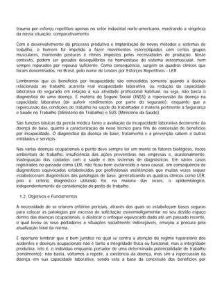 trauma por esforço repetitivo apenas no setor industrial norte-americano, mostrando a singeleza
da nossa situação, comparativamente.
Com o desenvolvimento do processo produtivo e implantação de novos métodos e sistemas de
trabalho, o homem foi impelido a fazer movimentos estereotipados com certos grupos
musculares, mantendo posturas e ritmos impostos pelas necessidades de produção. Neste
contexto, podem ser gerados desequilíbrios na homeostase do sistema osteomuscular, nem
sempre reparados por repouso suficiente. Como conseqüência, surgem os quadros clínicos que
foram denominados, no Brasil, pelo nome de Lesões por Esforços Repetitivos - LER.
Lembramos que os benefícios por incapacidade são concedidos somente quando a doença
relacionada ao trabalho acarreta real incapacidade laborativa, ou redução da capacidade
laborativa do segurado em relação à sua atividade profissional habitual, ou seja, não basta o
diagnóstico de uma doença. É matéria do Seguro Social (INSS) a repercussão da doença na
capacidade laborativa (de auferir rendimentos por parte do segurado); enquanto que a
repercussão das condições do trabalho na saúde do trabalhador é matéria pertinente à Segurança
e Saúde no Trabalho (Ministério do Trabalho) e SUS (Ministério da Saúde).
São funções básicas da perícia médica tanto a avaliação da incapacidade laborativa decorrente da
doença de base, quanto a caracterização do nexo técnico para fins de concessão de benefícios
por incapacidade. O diagnóstico da doença de base, tratamento e a prevenção cabem a outras
entidades e serviços.
Nas várias doenças ocupacionais o perito deve sempre ter em mente os fatores biológicos, riscos
ambientais de trabalho, insuficiência das ações preventivas nas empresas e, ocasionalmente,
inadequação dos cuidados com a saúde e dos sistemas de diagnósticos. Em vários casos
registrados no passado como LER, não ficou bem esclarecido o nexo causal, em conseqüência de
diagnósticos equivocados estabelecidos por profissionais assistênciais que muitas vezes sequer
estabeleceram diagnósticos das patologias de base, generalizando os quadros clínicos como LER,
pois o critério diagnóstico utilizado foi, na maioria das vezes, o epidemiológico,
independentemente da consideração do posto de trabalho.
1.2. Objetivos e Fundamentos
A necessidade de se criarem critérios periciais, através dos quais se estabeleçam bases seguras
para colocar as patologias por excesso de solicitação osteomioligamentar no seu devido espaço
dentro das doenças ocupacionais, e deslocar o enfoque equivocado dado até um passado recente,
o qual levou os seus portadores a situações socialmente indesejáveis, ensejou a procura pela
atualização total da norma.
É oportuno lembrar que o bem jurídico no qual se centra a atenção do regime reparatório dos
acidentes e doenças ocupacionais não é tanto a integridade física ou funcional, mas a integridade
produtiva, isto é, o indivíduo enquanto portador de uma determinada potencialidade de trabalho
(rendimento); não basta, voltamos a repetir, a existência da doença, mas sim a repercussão da
doença em sua capacidade laborativa, sendo esta a base da concessão dos benefícios por
 