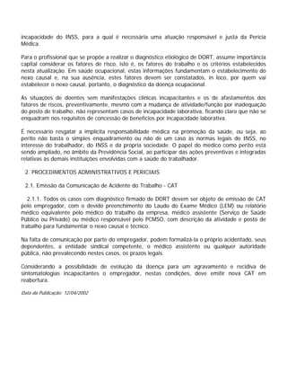 incapacidade do INSS, para a qual é necessária uma atuação responsável e justa da Perícia
Médica.
Para o profissional que se propõe a realizar o diagnóstico etiológico de DORT, assume importância
capital considerar os fatores de risco, isto é, os fatores do trabalho e os critérios estabelecidos
nesta atualização. Em saúde ocupacional, estas informações fundamentam o estabelecimento do
nexo causal e, na sua ausência, estes fatores devem ser constatados, in loco, por quem vai
estabelecer o nexo causal, portanto, o diagnóstico da doença ocupacional.
As situações de doentes sem manifestações clínicas incapacitantes e os de afastamentos dos
fatores de riscos, preventivamente, mesmo com a mudança de atividade/função por inadequação
do posto de trabalho, não representam casos de incapacidade laborativa, ficando claro que não se
enquadram nos requisitos de concessão de benefícios por incapacidade laborativa.
É necessário resgatar a implícita responsabilidade médica na promoção da saúde, ou seja, ao
perito não basta o simples enquadramento ou não de um caso às normas legais do INSS, no
interesse do trabalhador, do INSS e da própria sociedade. O papel do médico como perito está
sendo ampliado, no âmbito da Previdência Social, ao participar das ações preventivas e integradas
relativas às demais instituições envolvidas com a saúde do trabalhador.
2. PROCEDIMENTOS ADMINISTRATIVOS E PERICIAIS
2.1. Emissão da Comunicação de Acidente do Trabalho - CAT
2.1.1. Todos os casos com diagnóstico firmado de DORT devem ser objeto de emissão de CAT
pelo empregador, com o devido preenchimento do Laudo do Exame Médico (LEM) ou relatório
médico equivalente pelo médico do trabalho da empresa, médico assistente (Serviço de Saúde
Público ou Privado) ou médico responsável pelo PCMSO, com descrição da atividade e posto de
trabalho para fundamentar o nexo causal e técnico.
Na falta de comunicação por parte do empregador, podem formalizá-la o próprio acidentado, seus
dependentes, a entidade sindical competente, o médico assistente ou qualquer autoridade
pública, não prevalecendo nestes casos, os prazos legais.
Considerando a possibilidade de evolução da doença para um agravamento e recidiva de
sintomatologias incapacitantes o empregador, nestas condições, deve emitir nova CAT em
reabertura.
Data da Publicação: 12/04/2002
 