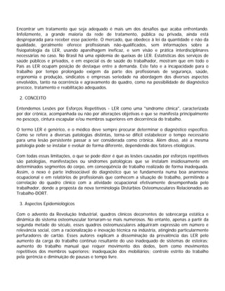 Encontrar um tratamento que seja adequado é mais um dos desafios que acaba enfrentando.
Infelizmente, a grande maioria da rede de tratamento, pública ou privada, ainda está
despreparada para receber esse paciente. O mercado, que obedece à lei da quantidade e não da
qualidade, geralmente oferece profissionais não-qualificados, sem informações sobre a
fisiopatologia da LER, usando aparelhagem ineficaz, e sem visão e prática interdisciplinares
necessárias no caso. No Brasil há uma epidemia de queixas de LER. Estatísticas dos serviços de
saúde públicos e privados, e em especial os de saúde do trabalhador, mostram que em todo o
País as LER ocupam posição de destaque entre a demanda. Este fato e a incapacidade para o
trabalho por tempo prolongado exigem da parte dos profissionais de segurança, saúde,
ergonomia e produção, sindicatos e empresas seriedade na abordagem dos diversos aspectos
envolvidos, tanto na ocorrência e agravamento do quadro, como na possibilidade de diagnóstico
precoce, tratamento e reabilitação adequados.
2. CONCEITO
Entendemos Lesões por Esforços Repetitivos - LER como uma "síndrome clínica", caracterizada
por dor crônica, acompanhada ou não por alterações objetivas e que se manifesta principalmente
no pescoço, cintura escapular e/ou membros superiores em decorrência do trabalho.
O termo LER é genérico, e o médico deve sempre procurar determinar o diagnóstico específico.
Como se refere a diversas patologias distintas, torna-se difícil estabelecer o tempo necessário
para uma lesão persistente passar a ser considerada como crônica. Além disso, até a mesma
patologia pode se instalar e evoluir de forma diferente, dependendo dos fatores etiológicos.
Com todas essas limitações, o que se pode dizer é que as lesões causadas por esforços repetitivos
são patologias, manifestações ou síndromes patológicas que se instalam insidiosamente em
determinados segmentos do corpo, em conseqüência de trabalho realizado de forma inadequada.
Assim, o nexo é parte indissociável do diagnóstico que se fundamenta numa boa anamnese
ocupacional e em relatórios de profissionais que conhecem a situação de trabalho, permitindo a
correlação do quadro clínico com a atividade ocupacional efetivamente desempenhada pelo
trabalhador, donde a proposta da nova terminologia Distúrbios Osteomusculares Relacionados ao
Trabalho-DORT.
3. Aspectos Epidemiológicos
Com o advento da Revolução Industrial, quadros clínicos decorrentes de sobrecarga estática e
dinâmica do sistema osteomuscular tornaram-se mais numerosos. No entanto, apenas a partir da
segunda metade do século, esses quadros osteomusculares adquiriram expressão em número e
relevância social, com a racionalização e inovação técnica na indústria, atingindo particularmente
perfuradores de cartão. Esses autores explicam a disseminação da prevalência das LER pelo
aumento da carga do trabalho contínuo resultante do uso inadequado de sistemas de esteiras;
aumento do trabalho manual que requer movimento dos dedos, bem como movimentos
repetitivos dos membros superiores; inadequação dos mobiliários; controle estrito do trabalho
pela gerência e diminuição de pausas e tempo livre.
 