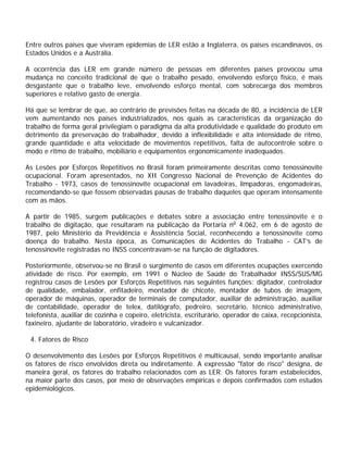 Entre outros países que viveram epidemias de LER estão a Inglaterra, os países escandinavos, os
Estados Unidos e a Austrália.
A ocorrência das LER em grande número de pessoas em diferentes países provocou uma
mudança no conceito tradicional de que o trabalho pesado, envolvendo esforço físico, é mais
desgastante que o trabalho leve, envolvendo esforço mental, com sobrecarga dos membros
superiores e relativo gasto de energia.
Há que se lembrar de que, ao contrário de previsões feitas na década de 80, a incidência de LER
vem aumentando nos países industrializados, nos quais as características da organização do
trabalho de forma geral privilegiam o paradigma da alta produtividade e qualidade do produto em
detrimento da preservação do trabalhador, devido à inflexibilidade e alta intensidade de ritmo,
grande quantidade e alta velocidade de movimentos repetitivos, falta de autocontrole sobre o
modo e ritmo de trabalho, mobiliário e equipamentos ergonomicamente inadequados.
As Lesões por Esforços Repetitivos no Brasil foram primeiramente descritas como tenossinovite
ocupacional. Foram apresentados, no XII Congresso Nacional de Prevenção de Acidentes do
Trabalho - 1973, casos de tenossinovite ocupacional em lavadeiras, limpadoras, engomadeiras,
recomendando-se que fossem observadas pausas de trabalho daqueles que operam intensamente
com as mãos.
A partir de 1985, surgem publicações e debates sobre a associação entre tenossinovite e o
trabalho de digitação, que resultaram na publicação da Portaria no
4.062, em 6 de agosto de
1987, pelo Ministério da Previdência e Assistência Social, reconhecendo a tenossinovite como
doença do trabalho. Nesta época, as Comunicações de Acidentes do Trabalho - CAT’s de
tenossinovite registradas no INSS concentravam-se na função de digitadores.
Posteriormente, observou-se no Brasil o surgimento de casos em diferentes ocupações exercendo
atividade de risco. Por exemplo, em 1991 o Núcleo de Saúde do Trabalhador INSS/SUS/MG
registrou casos de Lesões por Esforços Repetitivos nas seguintes funções: digitador, controlador
de qualidade, embalador, enfitadeiro, montador de chicote, montador de tubos de imagem,
operador de máquinas, operador de terminais de computador, auxiliar de administração, auxiliar
de contabilidade, operador de telex, datilógrafo, pedreiro, secretário, técnico administrativo,
telefonista, auxiliar de cozinha e copeiro, eletricista, escriturário, operador de caixa, recepcionista,
faxineiro, ajudante de laboratório, viradeiro e vulcanizador.
4. Fatores de Risco
O desenvolvimento das Lesões por Esforços Repetitivos é multicausal, sendo importante analisar
os fatores de risco envolvidos direta ou indiretamente. A expressão "fator de risco" designa, de
maneira geral, os fatores do trabalho relacionados com as LER. Os fatores foram estabelecidos,
na maior parte dos casos, por meio de observações empíricas e depois confirmados com estudos
epidemiológicos.
 