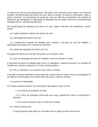 Os fatores de risco não são independentes. Na prática, há a interação destes fatores nos locais de
trabalho. Na identificação dos fatores de risco, deve-se integrar as diversas informações. Sobre o
plano conceitual, "os mecanismos de lesão dos casos de LER são considerados um acúmulo de
influências que ultrapassam a capacidade de adaptação de um tecido, mesmo se o funcionamento
fisiológico deste é mantido parcialmente".
Na caracterização da exposição aos fatores de risco, alguns elementos são importantes, dentre
outros:
a) a região anatômica exposta aos fatores de risco;
b) a intensidade dos fatores de risco;
c) a organização temporal da atividade (por exemplo: a duração do ciclo de trabalho, a
distribuição das pausas ou a estrutura de horários);
d) o tempo de exposição aos fatores de risco.
Os grupos de fatores de risco das LER podem ser elencados como:
a) o grau de adequação do posto de trabalho à zona de atenção e à visão
A dimensão do posto de trabalho pode forçar os indivíduos a adotarem posturas ou métodos de
trabalho que causam ou agravam as lesões osteomusculares;
b) o frio, as vibrações e as pressões locais sobre os tecidos
A pressão mecânica localizada é provocada pelo contato físico de cantos retos ou pontiagudos de
um objeto ou ferramentas com tecidos moles do corpo e trajetos nervosos;
c) as posturas inadequadas
Em relação à postura existem três mecanismos que podem causar as LER:
c.1) os limites da amplitude articular;
c.2) a força da gravidade oferecendo uma carga suplementar sobre as articulações e
músculos;
c.3) as lesões mecânicas sobre os diferentes tecidos;
d) a carga osteomuscular
A carga osteomuscular pode ser entendida como a carga mecânica decorrente:
 
