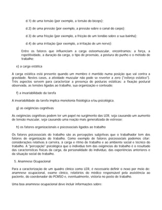 d.1) de uma tensão (por exemplo, a tensão do bíceps);
d.2) de uma pressão (por exemplo, a pressão sobre o canal do carpo);
d.3) de uma fricção (por exemplo, a fricção de um tendão sobre a sua bainha);
d.4) de uma irritação (por exemplo, a irritação de um nervo);
Entre os fatores que influenciam a carga osteomuscular, encontramos: a força, a
repetitividade, a duração da carga, o tipo de preensão, a postura do punho e o método de
trabalho;
e) a carga estática
A carga estática está presente quando um membro é mantido numa posição que vai contra a
gravidade. Nestes casos, a atividade muscular não pode se reverter a zero ("esforço estático").
Três aspectos servem para caracterizar a presença de posturas estáticas: a fixação postural
observada, as tensões ligadas ao trabalho, sua organização e conteúdo;
f) a invariabilidade da tarefa
A invariabilidade da tarefa implica monotonia fisiológica e/ou psicológica.
g) as exigências cognitivas
As exigências cognitivas podem ter um papel no surgimento das LER, seja causando um aumento
de tensão muscular, seja causando uma reação mais generalizada de estresse;
h) os fatores organizacionais e psicossociais ligados ao trabalho
Os fatores psicossociais do trabalho são as percepções subjetivas que o trabalhador tem dos
fatores de organização do trabalho. Como exemplo de fatores psicossociais podemos citar:
considerações relativas à carreira, à carga e ritmo de trabalho e ao ambiente social e técnico do
trabalho. A "percepção" psicológica que o indivíduo tem das exigências do trabalho é o resultado
das características físicas da carga, da personalidade do indivíduo, das experiências anteriores e
da situação social do trabalho.
5. Anamnese Ocupacional
Para a caracterização de um quadro clínico como LER, é necessário definir o nexo por meio de:
anamnese ocupacional, exame clínico, relatórios do médico responsável pela assistência ao
paciente, do coordenador do PCMSO e, eventualmente, vistoria no posto de trabalho.
Uma boa anamnese ocupacional deve incluir informações sobre:
 