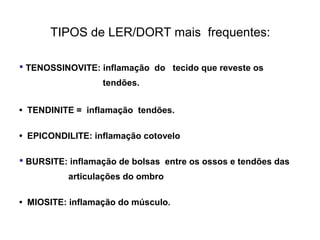 TENOSSINOVITE: inflamação do tecido que reveste os
tendões.
• TENDINITE = inflamação tendões.
• EPICONDILITE: inflamação cotovelo
 BURSITE: inflamação de bolsas entre os ossos e tendões das
articulações do ombro
• MIOSITE: inflamação do músculo.
TIPOS de LER/DORT mais frequentes:
 