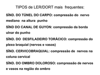 TIPOS de LER/DORT mais frequentes:
SÍND. DO TÚNEL DO CARPO: compressão do nervo
mediano na altura punho
SÍND DO CANAL DE GUYON: compressão da borda
ulnar do punho
SÍND. DO DESFILADEIRO TORÁCICO: compressão do
plexo braquial (nervos e vasos)
SÍND. CERVICOBRAQUIAL: compressão de nervos na
coluna cervical
SÍND. DO OMBRO DOLOROSO: compressão de nervos
e vasos na região do ombro
 