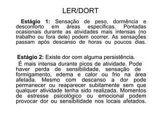 LER/DORT
Estágio 1: Sensação de peso, dormência e
desconforto em áreas específicas. Pontadas
ocasionais durante as atividades mais intensas (no
trabalho ou fora dele) podem ocorrer. As sensações
passam após descanso de horas ou poucos dias.
Estágio 2: Existe dor com alguma persistência.
É mais intensa durante picos de atividade. Pode
haver perda de sensibilidade, sensação de
formigamento, edema e calor ou frio na área
afetada. Mesmo com descanso a dor pode
permanecer ou reaparecer subitamente sem que
qualquer atividade tenha sido realizada. Momentos
de estresse psicológico ou emocional podem
provocar dor ou sensibilidade nos locais afetados.
 