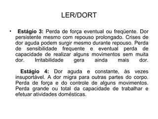 LER/DORT
• Estágio 3: Perda de força eventual ou freqüente. Dor
persistente mesmo com repouso prolongado. Crises de
dor aguda podem surgir mesmo durante repouso. Perda
de sensibilidade frequente e eventual perda de
capacidade de realizar alguns movimentos sem muita
dor. Irritabilidade gera ainda mais dor.
Estágio 4: Dor aguda e constante, às vezes
insuportável. A dor migra para outras partes do corpo.
Perda de força e do controle de alguns movimentos.
Perda grande ou total da capacidade de trabalhar e
efetuar atividades domésticas.
 