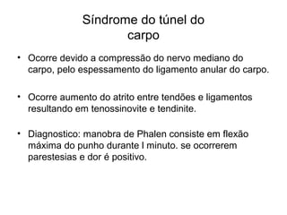 Síndrome do túnel do
carpo
• Ocorre devido a compressão do nervo mediano do
carpo, pelo espessamento do ligamento anular do carpo.
• Ocorre aumento do atrito entre tendões e ligamentos
resultando em tenossinovite e tendinite.
• Diagnostico: manobra de Phalen consiste em flexão
máxima do punho durante l minuto. se ocorrerem
parestesias e dor é positivo.
 