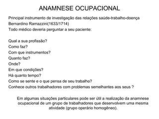 ANAMNESE OCUPACIONAL
Principal instrumento de investigação das relações saúde-trabalho-doença
Bernardino Ramazzini(1633/1714)
Todo médico deveria perguntar a seu paciente:
Qual a sua profissão?
Como faz?
Com que instrumentos?
Quanto faz?
Onde?
Em que condições?
Há quanto tempo?
Como se sente e o que pensa de seu trabalho?
Conhece outros trabalhadores com problemas semelhantes aos seus ?
Em algumas situações particulares pode ser útil a realização da anamnese
ocupacional de um grupo de trabalhadores que desenvolvem uma mesma
atividade (grupo operário homogêneo).
 