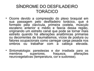 SÍNDROME DO DESFILADEIRO
TORÁCICO
• Ocorre devido a compressão do plexo braquial em
sua passagem pelo desfiladeiro torácico, que é
formado pela clavícula, primeira costela, músculo
escaleno anterior e médio e fascia dessa região,
originando um estreito canal que pode se tornar mais
estreito quando há alterações anatômicas primarias
ou decorrentes de traumatismos, vícios de postura ou
fatores ocupacionais como carregar carga pesada nos
ombros ou trabalhar com a cabeça elevada.
• Sintomatologia: parestesias e dor irradiada para os
membros superiores, fraqueza, alterações
neurovegetativas (temperatura, cor e sudorese).
 