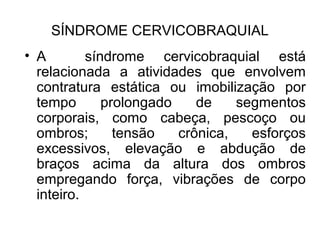 • A síndrome cervicobraquial está
relacionada a atividades que envolvem
contratura estática ou imobilização por
tempo prolongado de segmentos
corporais, como cabeça, pescoço ou
ombros; tensão crônica, esforços
excessivos, elevação e abdução de
braços acima da altura dos ombros
empregando força, vibrações de corpo
inteiro.
SÍNDROME CERVICOBRAQUIAL
 
