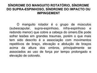 SÍNDROME DO MANGUITO ROTATÓRIO, SÍNDROME
DO SUPRA-ESPINHOSO, SÍNDROME DO IMPACTO OU
IMPINGEMENT
O manguito rotador é o grupo de músculos
(subescapular, supra-espinhoso, infra-espinhoso e
redondo menor) que cobre a cabeça do úmero.Ele pode
sofrer lesões em grandes traumas, porém o que mais
tem sido descrito é a associação com movimentos
repetitivos de braço, elevação e abdução de braços
acima da altura dos ombros, principalmente se
associados ao uso de força por tempo prolongado e
elevação de cotovelo.
 