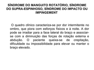 SÍNDROME DO MANGUITO ROTATÓRIO, SÍNDROME
DO SUPRA-ESPINHOSO, SÍNDROME DO IMPACTO OU
IMPINGEMENT
O quadro clínico caracteriza-se por dor intermitente no
ombro, que piora com esforços físicos e à noite. A dor
pode se irradiar para a face lateral do braço e associar-
se com a diminuição das forças de rotação externa e
abdução. O paciente queixa-se de crepitação,
dificuldade ou impossibilidade para elevar ou manter o
braço elevado.
 