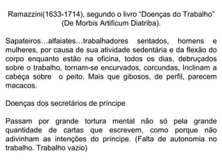 Ramazzini(1633-1714), segundo o livro “Doenças do Trabalho”
(De Morbis Artificum Diatriba).
Sapateiros…alfaiates…trabalhadores sentados, homens e
mulheres, por causa de sua atividade sedentária e da flexão do
corpo enquanto estão na oficina, todos os dias, debruçados
sobre o trabalho, tornam-se encurvados, corcundas, Inclinam a
cabeça sobre o peito. Mais que gibosos, de perfil, parecem
macacos.
Doenças dos secretários de príncipe
Passam por grande tortura mental não só pela grande
quantidade de cartas que escrevem, como porque não
adivinham as intenções do príncipe. (Falta de autonomia no
trabalho. Trabalho vazio)
 