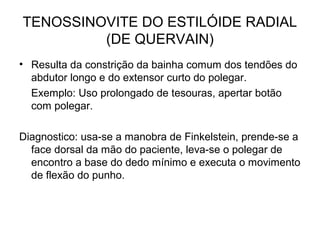 TENOSSINOVITE DO ESTILÓIDE RADIAL
(DE QUERVAIN)
• Resulta da constrição da bainha comum dos tendões do
abdutor longo e do extensor curto do polegar.
Exemplo: Uso prolongado de tesouras, apertar botão
com polegar.
Diagnostico: usa-se a manobra de Finkelstein, prende-se a
face dorsal da mão do paciente, leva-se o polegar de
encontro a base do dedo mínimo e executa o movimento
de flexão do punho.
 