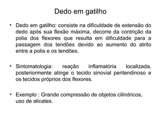 Dedo em gatilho
• Dedo em gatilho: consiste na dificuldade de extensão do
dedo após sua flexão máxima, decorre da contrição da
polia dos flexores que resulta em dificuldade para a
passagem dos tendões devido ao aumento do atrito
entre a polia e os tendões.
• Sintomatologia: reação inflamatória localizada,
posteriormente atinge o tecido sinovial peritendinoso e
os tecidos próprios dos flexores.
• Exemplo : Grande compressão de objetos cilindricos,
uso de alicates.
 