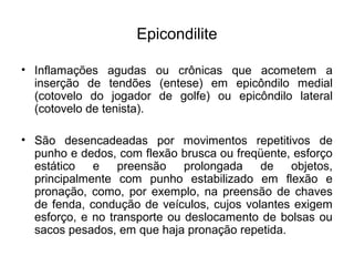 Epicondilite
• Inflamações agudas ou crônicas que acometem a
inserção de tendões (entese) em epicôndilo medial
(cotovelo do jogador de golfe) ou epicôndilo lateral
(cotovelo de tenista).
• São desencadeadas por movimentos repetitivos de
punho e dedos, com flexão brusca ou freqüente, esforço
estático e preensão prolongada de objetos,
principalmente com punho estabilizado em flexão e
pronação, como, por exemplo, na preensão de chaves
de fenda, condução de veículos, cujos volantes exigem
esforço, e no transporte ou deslocamento de bolsas ou
sacos pesados, em que haja pronação repetida.
 