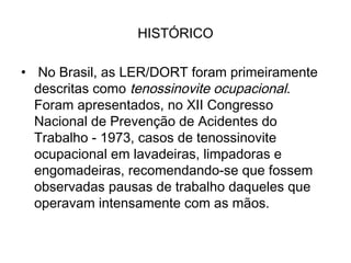 HISTÓRICO
•  No Brasil, as LER/DORT foram primeiramente
descritas como tenossinovite ocupacional.
Foram apresentados, no XII Congresso
Nacional de Prevenção de Acidentes do
Trabalho - 1973, casos de tenossinovite
ocupacional em lavadeiras, limpadoras e
engomadeiras, recomendando-se que fossem
observadas pausas de trabalho daqueles que
operavam intensamente com as mãos. 
 