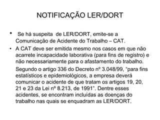 NOTIFICAÇÃO LER/DORT
• Se há suspeita de LER/DORT, emite-se a
Comunicação de Acidente do Trabalho – CAT.
• A CAT deve ser emitida mesmo nos casos em que não
acarrete incapacidade laborativa (para fins de registro) e
não necessariamente para o afastamento do trabalho.
Segundo o artigo 336 do Decreto nº 3.048/99, “para fins
estatísticos e epidemiológicos, a empresa deverá
comunicar o acidente de que tratam os artigos 19, 20,
21 e 23 da Lei nº 8.213, de 1991”. Dentre esses
acidentes, se encontram incluídas as doenças do
trabalho nas quais se enquadram as LER/DORT. 
 