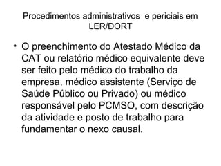 Procedimentos administrativos e periciais em
LER/DORT
• O preenchimento do Atestado Médico da
CAT ou relatório médico equivalente deve
ser feito pelo médico do trabalho da
empresa, médico assistente (Serviço de
Saúde Público ou Privado) ou médico
responsável pelo PCMSO, com descrição
da atividade e posto de trabalho para
fundamentar o nexo causal.
 