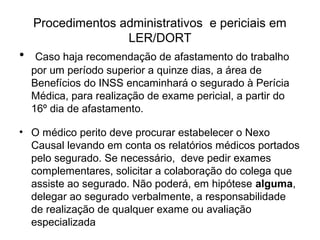 Procedimentos administrativos e periciais em
LER/DORT
• Caso haja recomendação de afastamento do trabalho
por um período superior a quinze dias, a área de
Benefícios do INSS encaminhará o segurado à Perícia
Médica, para realização de exame pericial, a partir do
16º dia de afastamento.
• O médico perito deve procurar estabelecer o Nexo
Causal levando em conta os relatórios médicos portados
pelo segurado. Se necessário, deve pedir exames
complementares, solicitar a colaboração do colega que
assiste ao segurado. Não poderá, em hipótese alguma,
delegar ao segurado verbalmente, a responsabilidade
de realização de qualquer exame ou avaliação
especializada
 