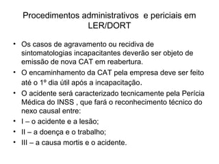 Procedimentos administrativos e periciais em
LER/DORT
• Os casos de agravamento ou recidiva de
sintomatologias incapacitantes deverão ser objeto de
emissão de nova CAT em reabertura.
• O encaminhamento da CAT pela empresa deve ser feito
até o 1º dia útil após a incapacitação.
• O acidente será caracterizado tecnicamente pela Perícia
Médica do INSS , que fará o reconhecimento técnico do
nexo causal entre:
• I – o acidente e a lesão;
• II – a doença e o trabalho;
• III – a causa mortis e o acidente.
 
